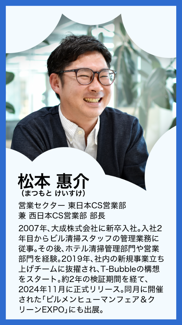 松本惠介(まつもとけいすけ)営業セクター 東日本CS営業部 兼 西日本CS営業部 部長 2007年、大成株式会社に新卒入社。入社2年目からビル清掃スタッフの管理業務に従事。その後、ホテル清掃管理部門や営業部門を経験。2019年、社内の新規事業立ち上げチームに抜擢され、T-Bubbleの構想をスタート。約2年の検証期間を経て、2024年11月に正式リリース。同月に開催された「ビルメンヒューマンフェア＆クリーンEXPO」にも出展。